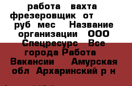 работа . вахта. фрезеровщик. от 50 000 руб./мес. › Название организации ­ ООО Спецресурс - Все города Работа » Вакансии   . Амурская обл.,Архаринский р-н